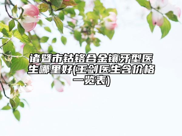 诸暨市钴铬合金镶牙型医生哪里好(王剑医生含价格一览表)