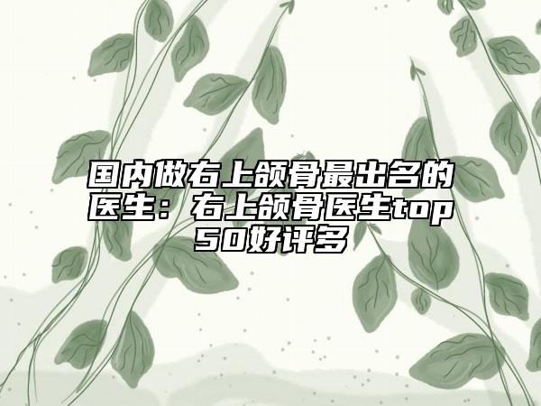 国内做右上颌骨最出名的医生：右上颌骨医生top50好评多