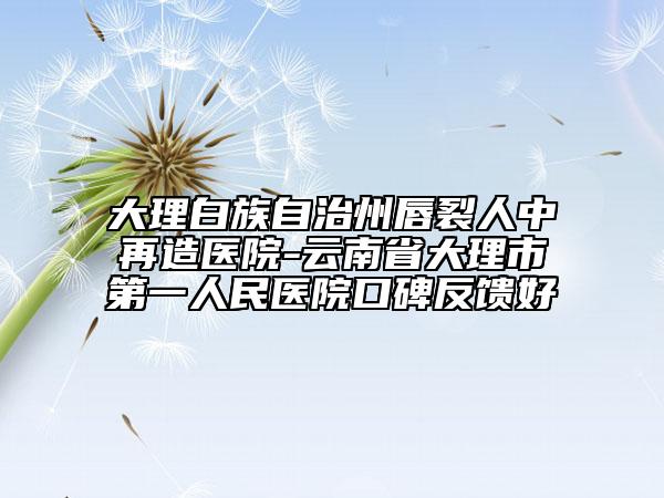 大理白族自治州唇裂人中再造医院-云南省大理市第一人民医院口碑反馈好