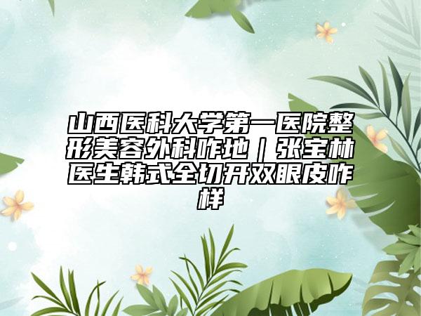 山西医科大学第一医院整形美容外科咋地｜张宝林医生韩式全切开双眼皮咋样