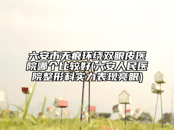 六安市无痕环绕双眼皮医院哪个比较好(六安人民医院整形科实力表现亮眼)