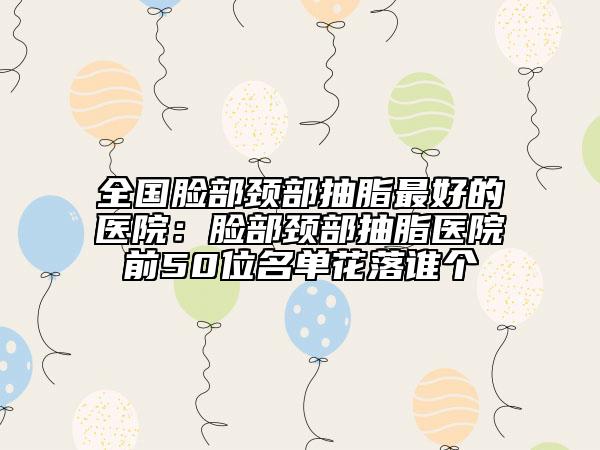 全国脸部颈部抽脂最好的医院：脸部颈部抽脂医院前50位名单花落谁个