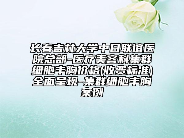 长春吉林大学中日联谊医院总部-医疗美容科集群细胞丰胸价格(收费标准)全面呈现-集群细胞丰胸案例