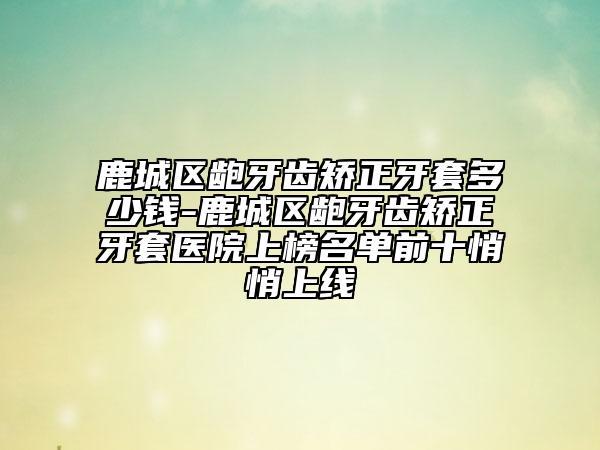 鹿城区龅牙齿矫正牙套多少钱-鹿城区龅牙齿矫正牙套医院上榜名单前十悄悄上线
