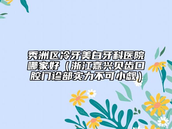 秀洲区冷牙美白牙科医院哪家好（浙江嘉兴贝齿口腔门诊部实力不可小觑）