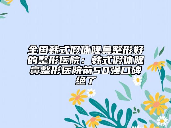 全国韩式假体隆鼻整形好的整形医院：韩式假体隆鼻整形医院前50强口碑绝了