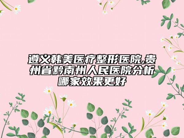 遵义韩美医疗整形医院,贵州省黔南州人民医院分析哪家效果更好