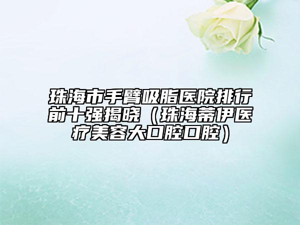 珠海市手臂吸脂医院排行前十强揭晓（珠海蒂伊医疗美容大口腔口腔）