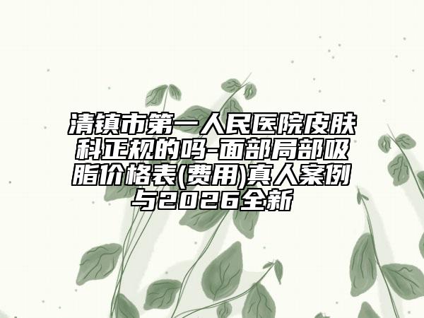 清镇市第一人民医院皮肤科正规的吗-面部局部吸脂价格表(费用)真人案例与2026全新