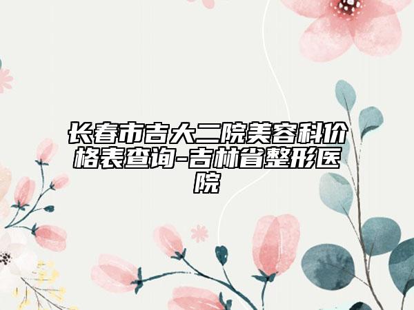 长春市吉大二院美容科价格表查询-吉林省整形医院