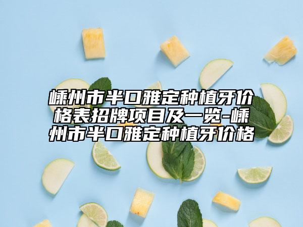嵊州市半口雅定种植牙价格表招牌项目及一览-嵊州市半口雅定种植牙价格