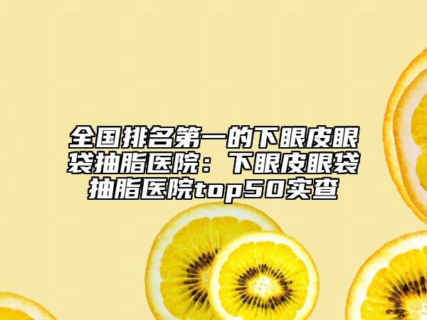 全国排名第一的下眼皮眼袋抽脂医院：下眼皮眼袋抽脂医院top50实查
