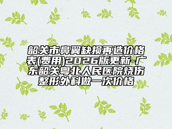 韶关市鼻翼缺损再造价格表(费用)2026版更新-广东韶关粤北人民医院烧伤整形外科做一次价格