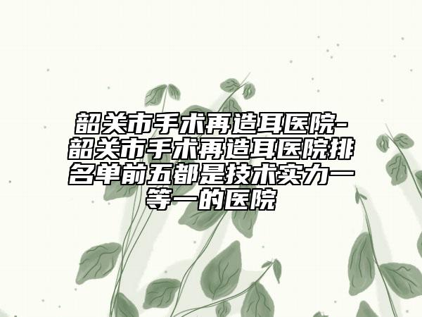 韶关市手术再造耳医院-韶关市手术再造耳医院排名单前五都是技术实力一等一的医院