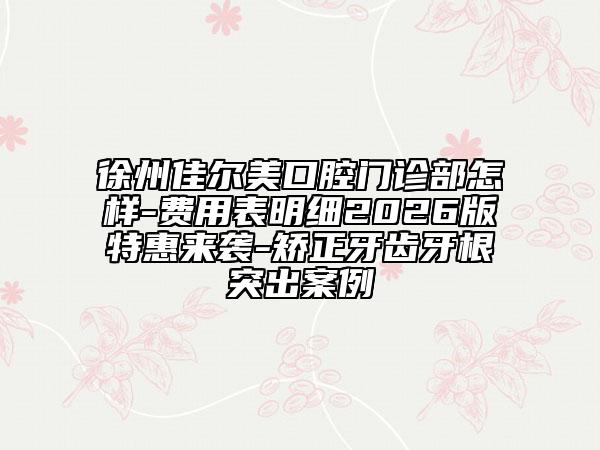 徐州佳尔美口腔门诊部怎样-费用表明细2026版特惠来袭-矫正牙齿牙根突出案例