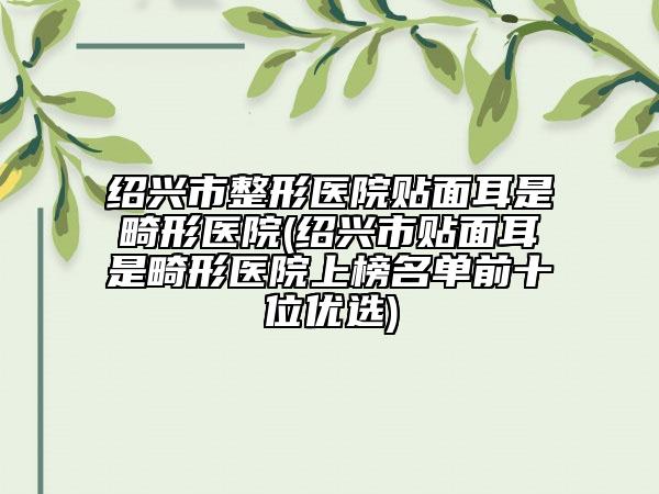 绍兴市整形医院贴面耳是畸形医院(绍兴市贴面耳是畸形医院上榜名单前十位优选)