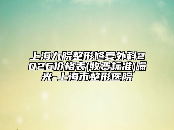 上海九院整形修复外科2026价格表(收费标准)曝光-上海市整形医院