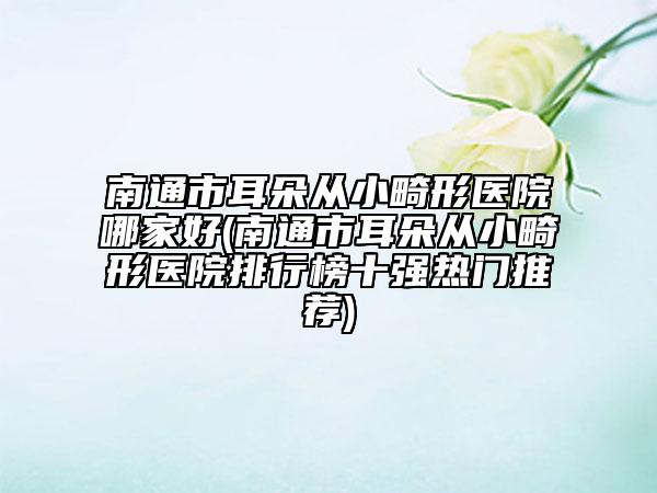 南通市耳朵从小畸形医院哪家好(南通市耳朵从小畸形医院排行榜十强热门推荐)