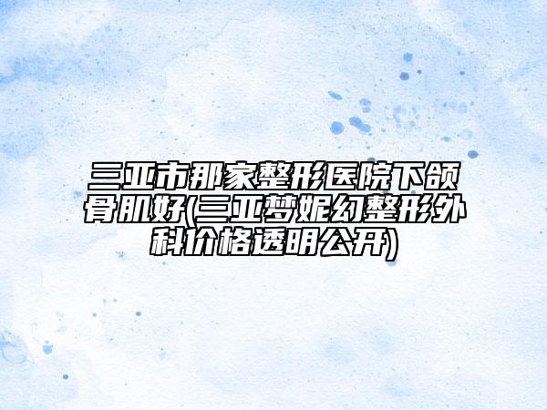 三亚市那家整形医院下颌骨肌好(三亚梦妮幻整形外科价格透明公开)