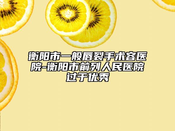 衡阳市一般唇裂手术容医院-衡阳市前列人民医院过于优秀