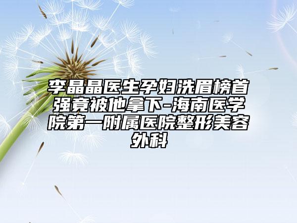 李晶晶医生孕妇洗眉榜首强竟被他拿下-海南医学院第一附属医院整形美容外科