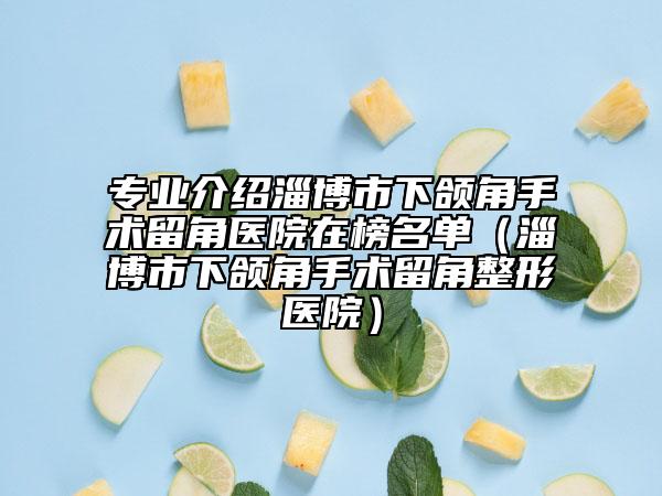 专业介绍淄博市下颌角手术留角医院在榜名单（淄博市下颌角手术留角整形医院）