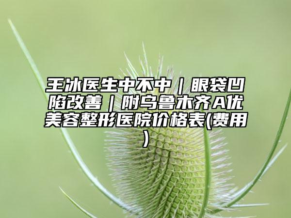 王冰医生中不中｜眼袋凹陷改善｜附乌鲁木齐A优美容整形医院价格表(费用)