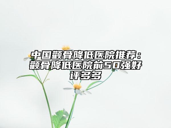 中国颧骨降低医院推荐：颧骨降低医院前50强好评多多