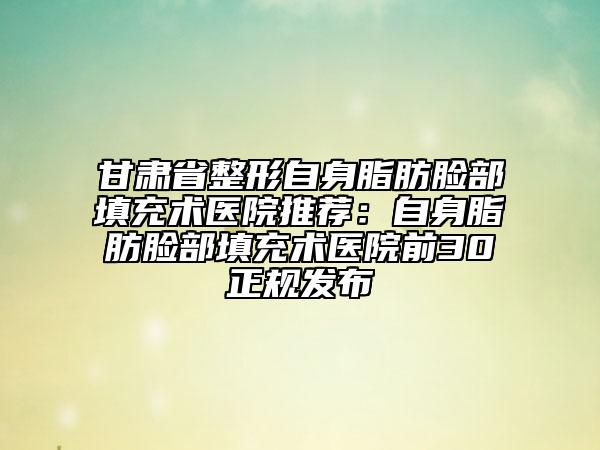 甘肃省整形自身脂肪脸部填充术医院推荐：自身脂肪脸部填充术医院前30正规发布