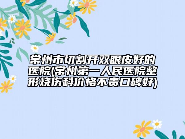 常州市切割开双眼皮好的医院(常州第一人民医院整形烧伤科价格不贵口碑好)