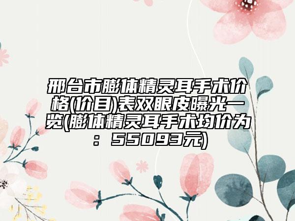 邢台市膨体精灵耳手术价格(价目)表双眼皮曝光一览(膨体精灵耳手术均价为：55093元)