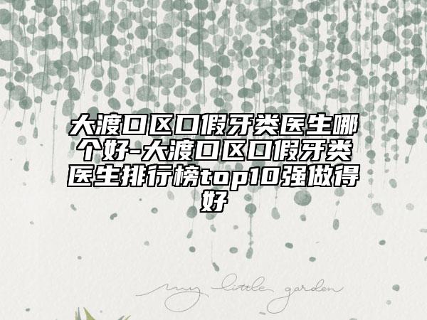 大渡口区口假牙类医生哪个好-大渡口区口假牙类医生排行榜top10强做得好