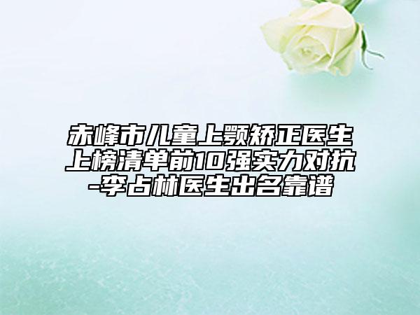 赤峰市儿童上颚矫正医生上榜清单前10强实力对抗-李占林医生出名靠谱