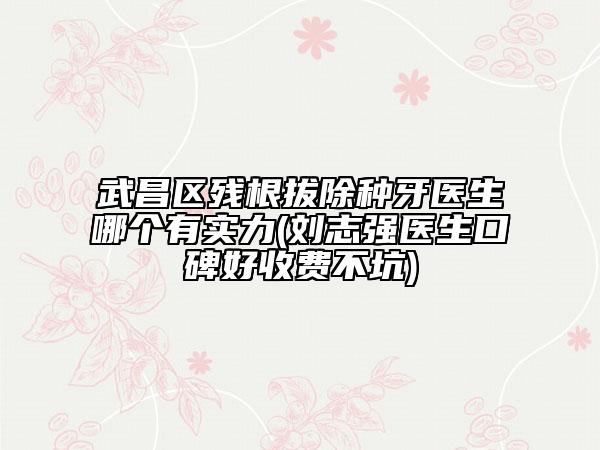 武昌区残根拔除种牙医生哪个有实力(刘志强医生口碑好收费不坑)