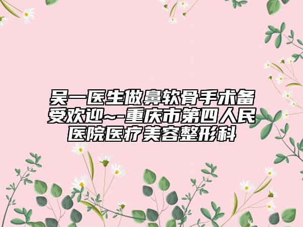 吴一医生做鼻软骨手术备受欢迎~-重庆市第四人民医院医疗美容整形科