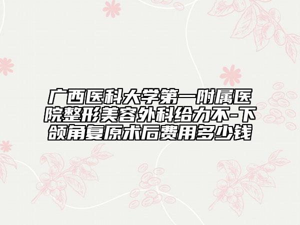 广西医科大学第一附属医院整形美容外科给力不-下颌角复原术后费用多少钱