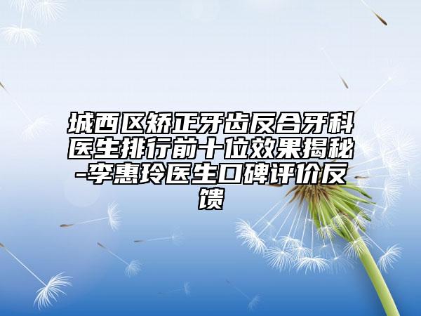 城西区矫正牙齿反合牙科医生排行前十位效果揭秘-李惠玲医生口碑评价反馈