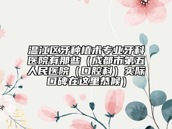 温江区牙种植术专业牙科医院有那些（成都市第五人民医院（口腔科）实际口碑在这里恭候）
