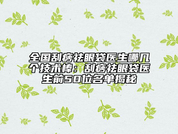 全国刮痧祛眼袋医生哪几个技术棒:刮痧祛眼袋医生前50位名单揭秘