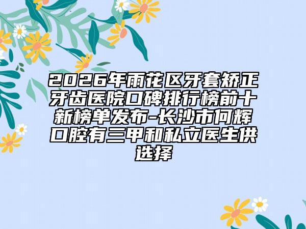 2026年雨花区牙套矫正牙齿医院口碑排行榜前十新榜单发布-长沙市何辉口腔有三甲和私立医生供选择