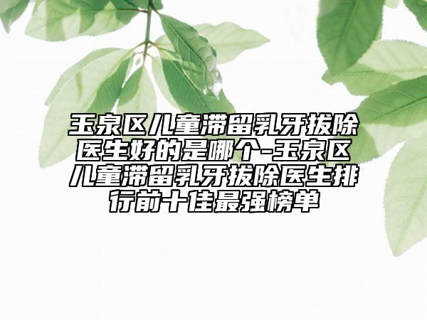 玉泉区儿童滞留乳牙拔除医生好的是哪个-玉泉区儿童滞留乳牙拔除医生排行前十佳最强榜单