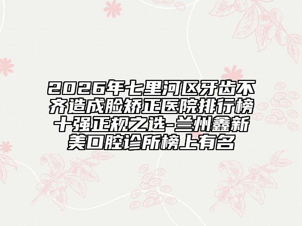 2026年七里河区牙齿不齐造成脸矫正医院排行榜十强正规之选-兰州鑫新美口腔诊所榜上有名