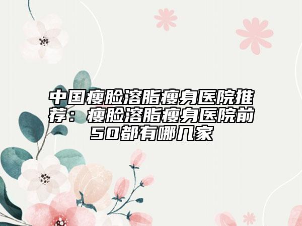 中国瘦脸溶脂瘦身医院推荐：瘦脸溶脂瘦身医院前50都有哪几家