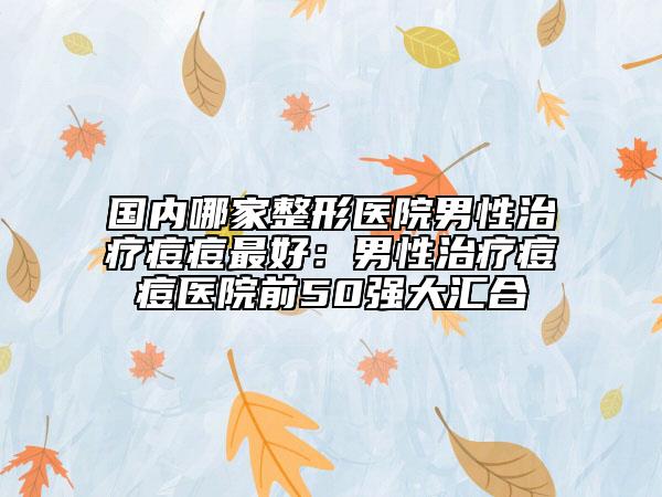 国内哪家整形医院男性治疗痘痘最好:男性治疗痘痘医院前50强大汇合