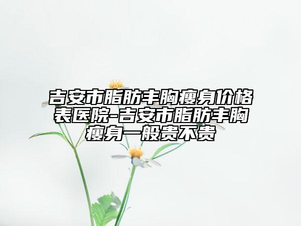 吉安市脂肪丰胸瘦身价格表医院-吉安市脂肪丰胸瘦身一般贵不贵