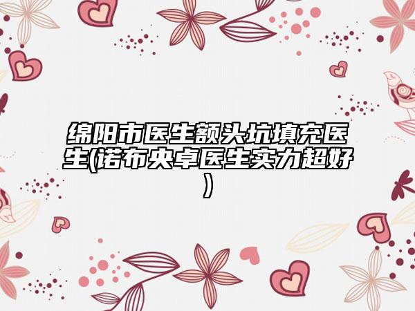绵阳市医生额头坑填充医生(诺布央卓医生实力超好)