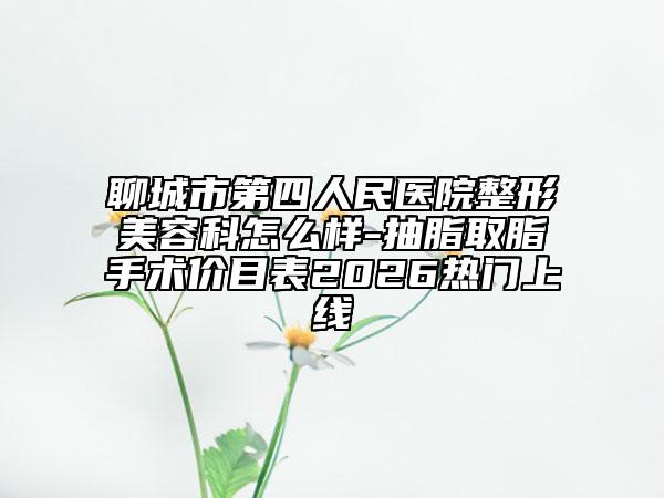 聊城市第四人民医院整形美容科怎么样-抽脂取脂手术价目表2026热门上线