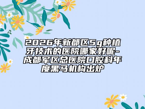 2026年新都区5g种植牙技术的医院哪家好呢-成都军区总医院口腔科年度黑马机构出炉