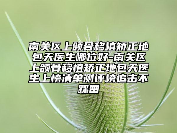 南关区上颌骨移植矫正地包天医生哪位好-南关区上颌骨移植矫正地包天医生上榜清单测评榜追击不踩雷