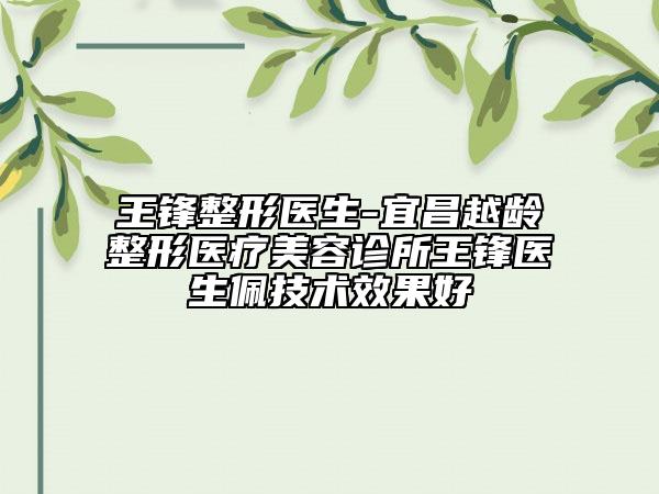 王锋整形医生-宜昌越龄整形医疗美容诊所王锋医生佩技术效果好